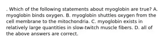 . Which of the following statements about myoglobin are true? A. myoglobin binds oxygen. B. myoglobin shuttles oxygen from the cell membrane to the mitochondria. C. myoglobin exists in relatively large quantities in slow-twitch muscle fibers. D. all of the above answers are correct.