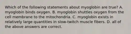 Which of the following statements about myoglobin are true? A. myoglobin binds oxygen. B. myoglobin shuttles oxygen from the cell membrane to the mitochondria. C. myoglobin exists in relatively large quantities in slow-twitch muscle fibers. D. all of the above answers are correct.