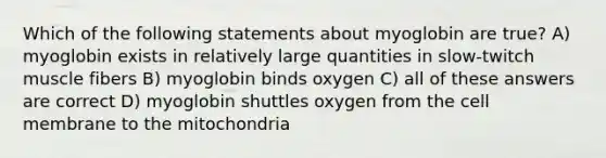 Which of the following statements about myoglobin are true? A) myoglobin exists in relatively large quantities in slow-twitch muscle fibers B) myoglobin binds oxygen C) all of these answers are correct D) myoglobin shuttles oxygen from the cell membrane to the mitochondria