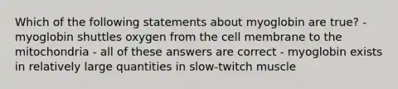 Which of the following statements about myoglobin are true? - myoglobin shuttles oxygen from the cell membrane to the mitochondria - all of these answers are correct - myoglobin exists in relatively large quantities in slow-twitch muscle