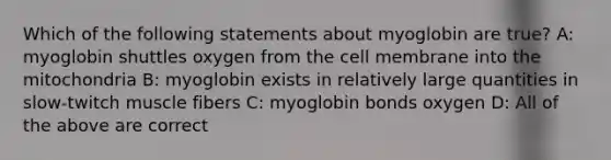 Which of the following statements about myoglobin are true? A: myoglobin shuttles oxygen from the cell membrane into the mitochondria B: myoglobin exists in relatively large quantities in slow-twitch muscle fibers C: myoglobin bonds oxygen D: All of the above are correct