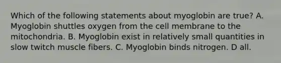 Which of the following statements about myoglobin are true? A. Myoglobin shuttles oxygen from the cell membrane to the mitochondria. B. Myoglobin exist in relatively small quantities in slow twitch muscle fibers. C. Myoglobin binds nitrogen. D all.