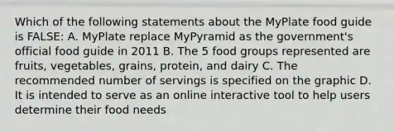 Which of the following statements about the MyPlate food guide is FALSE: A. MyPlate replace MyPyramid as the government's official food guide in 2011 B. The 5 food groups represented are fruits, vegetables, grains, protein, and dairy C. The recommended number of servings is specified on the graphic D. It is intended to serve as an online interactive tool to help users determine their food needs