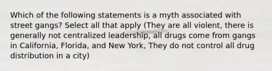 Which of the following statements is a myth associated with street gangs? Select all that apply (They are all violent, there is generally not centralized leadership, all drugs come from gangs in California, Florida, and New York, They do not control all drug distribution in a city)