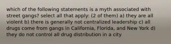 which of the following statements is a myth associated with street gangs? select all that apply: (2 of them) a) they are all violent b) there is generally not centralized leadership c) all drugs come from gangs in California, Florida, and New York d) they do not control all drug distribution in a city