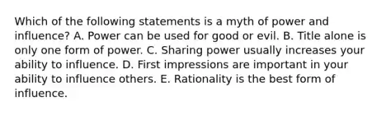 Which of the following statements is a myth of power and influence? A. Power can be used for good or evil. B. Title alone is only one form of power. C. Sharing power usually increases your ability to influence. D. First impressions are important in your ability to influence others. E. Rationality is the best form of influence.