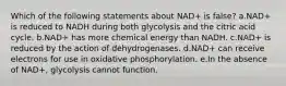 Which of the following statements about NAD+ is false? a.NAD+ is reduced to NADH during both glycolysis and the citric acid cycle. b.NAD+ has more chemical energy than NADH. c.NAD+ is reduced by the action of dehydrogenases. d.NAD+ can receive electrons for use in oxidative phosphorylation. e.In the absence of NAD+, glycolysis cannot function.