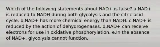 Which of the following statements about NAD+ is false? a.NAD+ is reduced to NADH during both glycolysis and the citric acid cycle. b.NAD+ has more chemical energy than NADH. c.NAD+ is reduced by the action of dehydrogenases. d.NAD+ can receive electrons for use in oxidative phosphorylation. e.In the absence of NAD+, glycolysis cannot function.