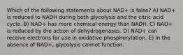 Which of the following statements about NAD+ is false? A) NAD+ is reduced to NADH during both glycolysis and the citric acid cycle. B) NAD+ has more chemical energy than NADH. C) NAD+ is reduced by the action of dehydrogenases. D) NAD+ can receive electrons for use in oxidative phosphorylation. E) In the absence of NAD+, glycolysis cannot function.