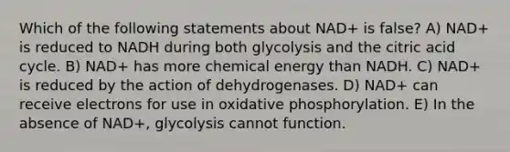 Which of the following statements about NAD+ is false? A) NAD+ is reduced to NADH during both glycolysis and the citric acid cycle. B) NAD+ has more chemical energy than NADH. C) NAD+ is reduced by the action of dehydrogenases. D) NAD+ can receive electrons for use in oxidative phosphorylation. E) In the absence of NAD+, glycolysis cannot function.