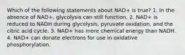 Which of the following statements about NAD+ is true? 1. In the absence of NAD+, glycolysis can still function. 2. NAD+ is reduced to NADH during glycolysis, pyruvate oxidation, and the citric acid cycle. 3. NAD+ has more chemical energy than NADH. 4. NAD+ can donate electrons for use in oxidative phosphorylation.