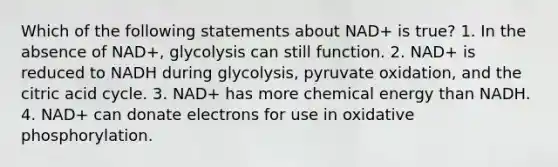 Which of the following statements about NAD+ is true? 1. In the absence of NAD+, glycolysis can still function. 2. NAD+ is reduced to NADH during glycolysis, pyruvate oxidation, and the citric acid cycle. 3. NAD+ has more chemical energy than NADH. 4. NAD+ can donate electrons for use in oxidative phosphorylation.