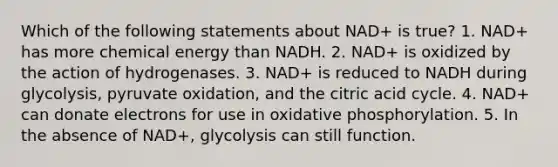 Which of the following statements about NAD+ is true? 1. NAD+ has more chemical energy than NADH. 2. NAD+ is oxidized by the action of hydrogenases. 3. NAD+ is reduced to NADH during glycolysis, pyruvate oxidation, and the citric acid cycle. 4. NAD+ can donate electrons for use in oxidative phosphorylation. 5. In the absence of NAD+, glycolysis can still function.