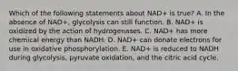 Which of the following statements about NAD+ is true? A. In the absence of NAD+, glycolysis can still function. B. NAD+ is oxidized by the action of hydrogenases. C. NAD+ has more chemical energy than NADH. D. NAD+ can donate electrons for use in oxidative phosphorylation. E. NAD+ is reduced to NADH during glycolysis, pyruvate oxidation, and the citric acid cycle.