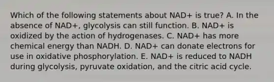 Which of the following statements about NAD+ is true? A. In the absence of NAD+, glycolysis can still function. B. NAD+ is oxidized by the action of hydrogenases. C. NAD+ has more chemical energy than NADH. D. NAD+ can donate electrons for use in <a href='https://www.questionai.com/knowledge/kFazUb9IwO-oxidative-phosphorylation' class='anchor-knowledge'>oxidative phosphorylation</a>. E. NAD+ is reduced to NADH during glycolysis, pyruvate oxidation, and the citric acid cycle.