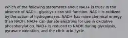 Which of the following statements about NAD+ is true? In the absence of NAD+, glycolysis can still function. NAD+ is oxidized by the action of hydrogenases. NAD+ has more chemical energy than NADH. NAD+ can donate electrons for use in oxidative phosphorylation. NAD+ is reduced to NADH during glycolysis, pyruvate oxidation, and the citric acid cycle.