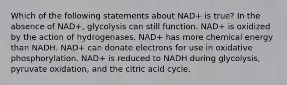 Which of the following statements about NAD+ is true? In the absence of NAD+, glycolysis can still function. NAD+ is oxidized by the action of hydrogenases. NAD+ has more chemical energy than NADH. NAD+ can donate electrons for use in <a href='https://www.questionai.com/knowledge/kFazUb9IwO-oxidative-phosphorylation' class='anchor-knowledge'>oxidative phosphorylation</a>. NAD+ is reduced to NADH during glycolysis, pyruvate oxidation, and the citric acid cycle.