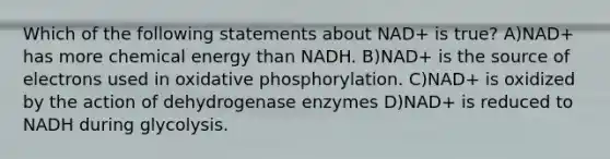 Which of the following statements about NAD+ is true? A)NAD+ has more chemical energy than NADH. B)NAD+ is the source of electrons used in oxidative phosphorylation. C)NAD+ is oxidized by the action of dehydrogenase enzymes D)NAD+ is reduced to NADH during glycolysis.