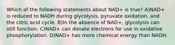 Which of the following statements about NAD+ is true? A)NAD+ is reduced to NADH during glycolysis, pyruvate oxidation, and the citric acid cycle. B)In the absence of NAD+, glycolysis can still function. C)NAD+ can donate electrons for use in oxidative phosphorylation. D)NAD+ has more chemical energy than NADH.