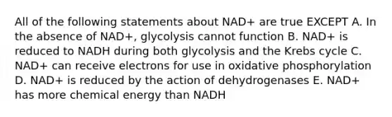 All of the following statements about NAD+ are true EXCEPT A. In the absence of NAD+, glycolysis cannot function B. NAD+ is reduced to NADH during both glycolysis and the Krebs cycle C. NAD+ can receive electrons for use in oxidative phosphorylation D. NAD+ is reduced by the action of dehydrogenases E. NAD+ has more chemical energy than NADH