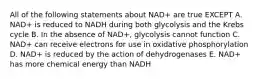 All of the following statements about NAD+ are true EXCEPT A. NAD+ is reduced to NADH during both glycolysis and the Krebs cycle B. In the absence of NAD+, glycolysis cannot function C. NAD+ can receive electrons for use in oxidative phosphorylation D. NAD+ is reduced by the action of dehydrogenases E. NAD+ has more chemical energy than NADH