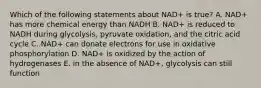 Which of the following statements about NAD+ is true? A. NAD+ has more chemical energy than NADH B. NAD+ is reduced to NADH during glycolysis, pyruvate oxidation, and the citric acid cycle C. NAD+ can donate electrons for use in oxidative phosphorylation D. NAD+ is oxidized by the action of hydrogenases E. in the absence of NAD+, glycolysis can still function