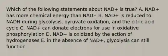 Which of the following statements about NAD+ is true? A. NAD+ has more chemical energy than NADH B. NAD+ is reduced to NADH during glycolysis, pyruvate oxidation, and the citric acid cycle C. NAD+ can donate electrons for use in oxidative phosphorylation D. NAD+ is oxidized by the action of hydrogenases E. in the absence of NAD+, glycolysis can still function