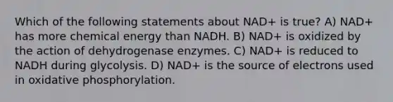 Which of the following statements about NAD+ is true? A) NAD+ has more chemical energy than NADH. B) NAD+ is oxidized by the action of dehydrogenase enzymes. C) NAD+ is reduced to NADH during glycolysis. D) NAD+ is the source of electrons used in oxidative phosphorylation.