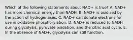 Which of the following statements about NAD+ is true? A. NAD+ has more chemical energy than NADH. B. NAD+ is oxidized by the action of hydrogenases. C. NAD+ can donate electrons for use in oxidative phosphorylation. D. NAD+ is reduced to NADH during glycolysis, pyruvate oxidation, and the citric acid cycle. E. In the absence of NAD+, glycolysis can still function.