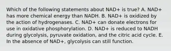 Which of the following statements about NAD+ is true? A. NAD+ has more chemical energy than NADH. B. NAD+ is oxidized by the action of hydrogenases. C. NAD+ can donate electrons for use in <a href='https://www.questionai.com/knowledge/kFazUb9IwO-oxidative-phosphorylation' class='anchor-knowledge'>oxidative phosphorylation</a>. D. NAD+ is reduced to NADH during glycolysis, pyruvate oxidation, and the citric acid cycle. E. In the absence of NAD+, glycolysis can still function.