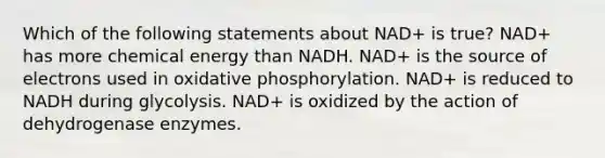 Which of the following statements about NAD+ is true? NAD+ has more chemical energy than NADH. NAD+ is the source of electrons used in oxidative phosphorylation. NAD+ is reduced to NADH during glycolysis. NAD+ is oxidized by the action of dehydrogenase enzymes.