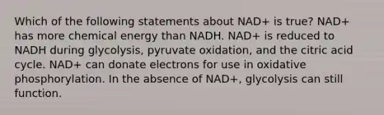 Which of the following statements about NAD+ is true? NAD+ has more chemical energy than NADH. NAD+ is reduced to NADH during glycolysis, pyruvate oxidation, and the citric acid cycle. NAD+ can donate electrons for use in oxidative phosphorylation. In the absence of NAD+, glycolysis can still function.