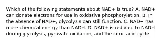 Which of the following statements about NAD+ is true? A. NAD+ can donate electrons for use in <a href='https://www.questionai.com/knowledge/kFazUb9IwO-oxidative-phosphorylation' class='anchor-knowledge'>oxidative phosphorylation</a>. B. In the absence of NAD+, glycolysis can still function. C. NAD+ has more chemical energy than NADH. D. NAD+ is reduced to NADH during glycolysis, pyruvate oxidation, and the citric acid cycle.