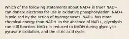 Which of the following statements about NAD+ is true? NAD+ can donate electrons for use in oxidative phosphorylation. NAD+ is oxidized by the action of hydrogenases. NAD+ has more chemical energy than NADH. In the absence of NAD+, glycolysis can still function. NAD+ is reduced to NADH during glycolysis, pyruvate oxidation, and the citric acid cycle.