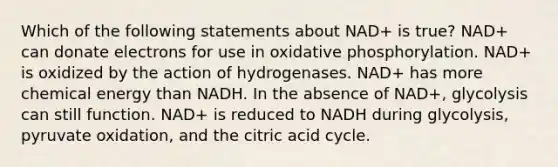 Which of the following statements about NAD+ is true? NAD+ can donate electrons for use in <a href='https://www.questionai.com/knowledge/kFazUb9IwO-oxidative-phosphorylation' class='anchor-knowledge'>oxidative phosphorylation</a>. NAD+ is oxidized by the action of hydrogenases. NAD+ has more chemical energy than NADH. In the absence of NAD+, glycolysis can still function. NAD+ is reduced to NADH during glycolysis, pyruvate oxidation, and the citric acid cycle.