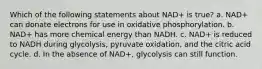 Which of the following statements about NAD+ is true? a. NAD+ can donate electrons for use in oxidative phosphorylation. b. NAD+ has more chemical energy than NADH. c. NAD+ is reduced to NADH during glycolysis, pyruvate oxidation, and the citric acid cycle. d. In the absence of NAD+, glycolysis can still function.