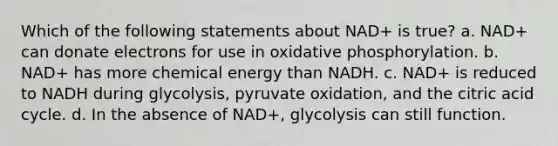 Which of the following statements about NAD+ is true? a. NAD+ can donate electrons for use in oxidative phosphorylation. b. NAD+ has more chemical energy than NADH. c. NAD+ is reduced to NADH during glycolysis, pyruvate oxidation, and the citric acid cycle. d. In the absence of NAD+, glycolysis can still function.