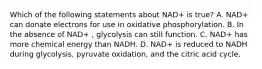 Which of the following statements about NAD+ is true? A. NAD+ can donate electrons for use in oxidative phosphorylation. B. In the absence of NAD+ , glycolysis can still function. C. NAD+ has more chemical energy than NADH. D. NAD+ is reduced to NADH during glycolysis, pyruvate oxidation, and the citric acid cycle.