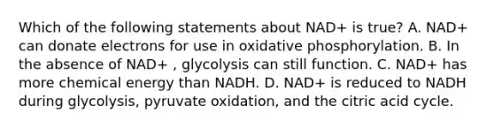 Which of the following statements about NAD+ is true? A. NAD+ can donate electrons for use in oxidative phosphorylation. B. In the absence of NAD+ , glycolysis can still function. C. NAD+ has more chemical energy than NADH. D. NAD+ is reduced to NADH during glycolysis, pyruvate oxidation, and the citric acid cycle.