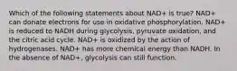 Which of the following statements about NAD+ is true? NAD+ can donate electrons for use in oxidative phosphorylation. NAD+ is reduced to NADH during glycolysis, pyruvate oxidation, and the citric acid cycle. NAD+ is oxidized by the action of hydrogenases. NAD+ has more chemical energy than NADH. In the absence of NAD+, glycolysis can still function.