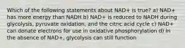 Which of the following statements about NAD+ is true? a) NAD+ has more energy than NADH b) NAD+ is reduced to NADH during glycolysis, pyruvate oxidation, and the citric acid cycle c) NAD+ can donate electrons for use in oxidative phosphorylation d) In the absence of NAD+, glycolysis can still function