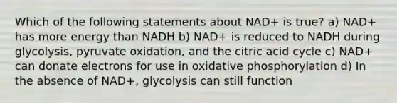 Which of the following statements about NAD+ is true? a) NAD+ has more energy than NADH b) NAD+ is reduced to NADH during glycolysis, pyruvate oxidation, and the citric acid cycle c) NAD+ can donate electrons for use in <a href='https://www.questionai.com/knowledge/kFazUb9IwO-oxidative-phosphorylation' class='anchor-knowledge'>oxidative phosphorylation</a> d) In the absence of NAD+, glycolysis can still function