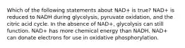 Which of the following statements about NAD+ is true? NAD+ is reduced to NADH during glycolysis, pyruvate oxidation, and the citric acid cycle. In the absence of NAD+, glycolysis can still function. NAD+ has more chemical energy than NADH. NAD+ can donate electrons for use in oxidative phosphorylation.