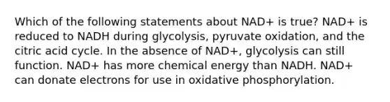 Which of the following statements about NAD+ is true? NAD+ is reduced to NADH during glycolysis, pyruvate oxidation, and the citric acid cycle. In the absence of NAD+, glycolysis can still function. NAD+ has more chemical energy than NADH. NAD+ can donate electrons for use in oxidative phosphorylation.