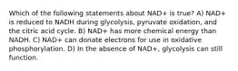 Which of the following statements about NAD+ is true? A) NAD+ is reduced to NADH during glycolysis, pyruvate oxidation, and the citric acid cycle. B) NAD+ has more chemical energy than NADH. C) NAD+ can donate electrons for use in oxidative phosphorylation. D) In the absence of NAD+, glycolysis can still function.