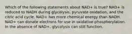 Which of the following statements about NAD+ is true? NAD+ is reduced to NADH during glycolysis, pyruvate oxidation, and the citric acid cycle. NAD+ has more chemical energy than NADH. NAD+ can donate electrons for use in oxidative phosphorylation. In the absence of NAD+, glycolysis can still function.