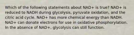 Which of the following statements about NAD+ is true? NAD+ is reduced to NADH during glycolysis, pyruvate oxidation, and the citric acid cycle. NAD+ has more chemical energy than NADH. NAD+ can donate electrons for use in oxidative phosphorylation. In the absence of NAD+, glycolysis can still function.