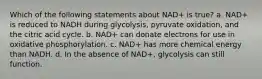 Which of the following statements about NAD+ is true? a. NAD+ is reduced to NADH during glycolysis, pyruvate oxidation, and the citric acid cycle. b. NAD+ can donate electrons for use in oxidative phosphorylation. c. NAD+ has more chemical energy than NADH. d. In the absence of NAD+, glycolysis can still function.