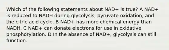 Which of the following statements about NAD+ is true? A NAD+ is reduced to NADH during glycolysis, pyruvate oxidation, and the citric acid cycle. B NAD+ has more chemical energy than NADH. C NAD+ can donate electrons for use in <a href='https://www.questionai.com/knowledge/kFazUb9IwO-oxidative-phosphorylation' class='anchor-knowledge'>oxidative phosphorylation</a>. D In the absence of NAD+, glycolysis can still function.