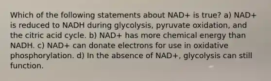 Which of the following statements about NAD+ is true? a) NAD+ is reduced to NADH during glycolysis, pyruvate oxidation, and the citric acid cycle. b) NAD+ has more chemical energy than NADH. c) NAD+ can donate electrons for use in oxidative phosphorylation. d) In the absence of NAD+, glycolysis can still function.